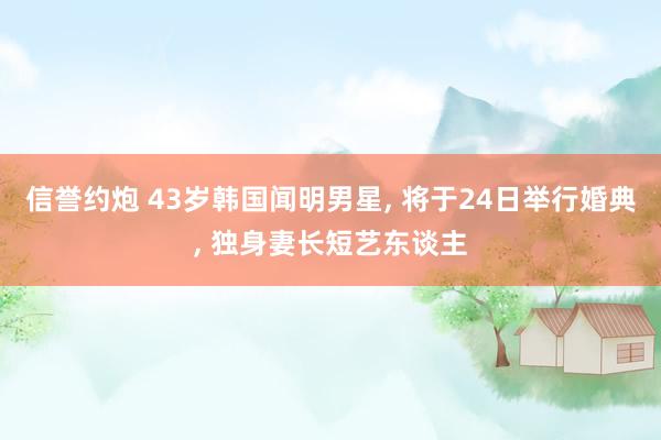 信誉约炮 43岁韩国闻明男星， 将于24日举行婚典， 独身妻长短艺东谈主