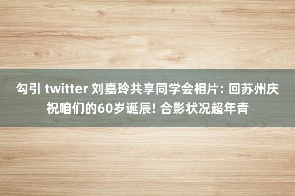 勾引 twitter 刘嘉玲共享同学会相片: 回苏州庆祝咱们的60岁诞辰! 合影状况超年青
