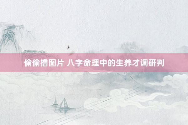 偷偷撸图片 八字命理中的生养才调研判