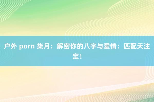 户外 porn 柒月：解密你的八字与爱情：匹配天注定！