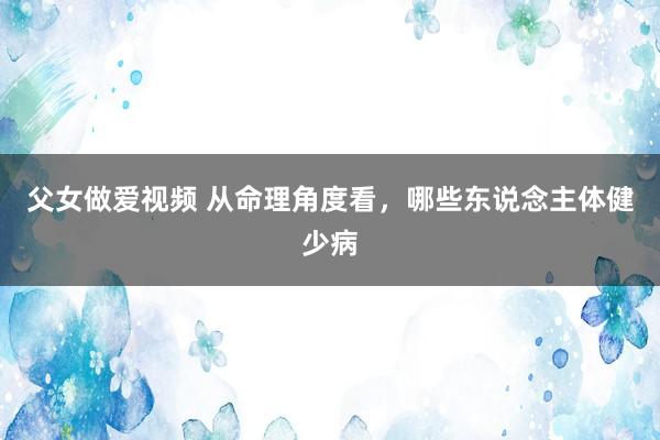 父女做爱视频 从命理角度看，哪些东说念主体健少病