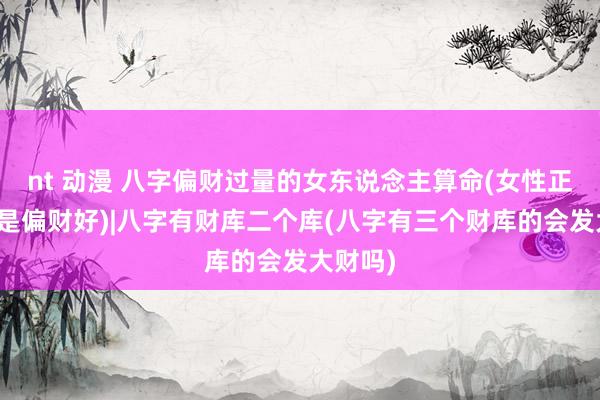 nt 动漫 八字偏财过量的女东说念主算命(女性正财好还是偏财好)|八字有财库二个库(八字有三个财库的会发大财吗)